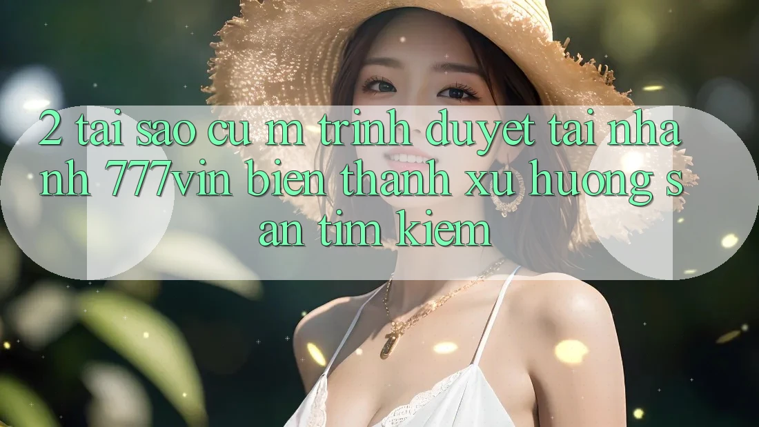 2. Tại Sao Cụ M Trình Duyệt “Tải Nhanh 777vin” Biến thành Xu Hướng Săn tìm kiếm?