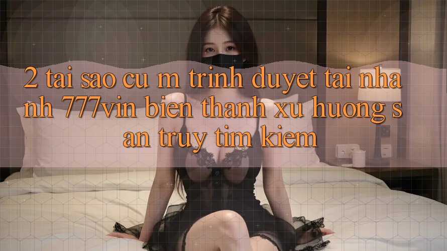 2. Tại Sao Cụ M Trình Duyệt “Tải Nhanh 777vin” Biến thành Xu Hướng Săn truy tìm Kiếm?