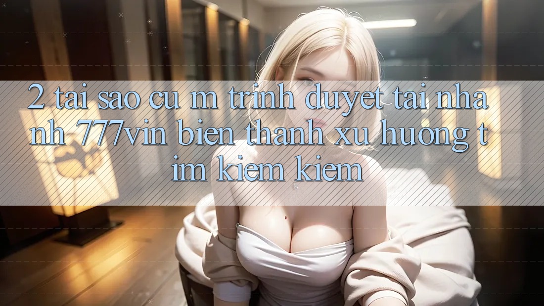 2. Tại Sao Cụ M Trình Duyệt “Tải Nhanh 777vin” Biến thành Xu Hướng Tìm kiếm Kiếm?