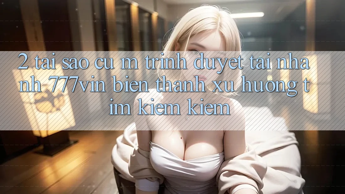 2. Tại Sao Cụ M Trình Duyệt “Tải Nhanh 777vin” Biến thành Xu Hướng Tìm kiếm kiếm?