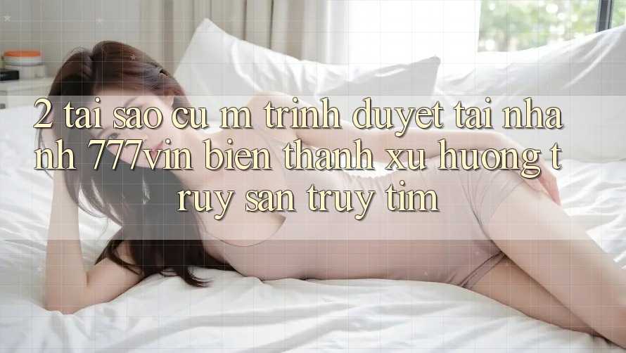 2. Tại Sao Cụ M Trình Duyệt “Tải Nhanh 777vin” Biến thành Xu Hướng Truy săn truy tìm?