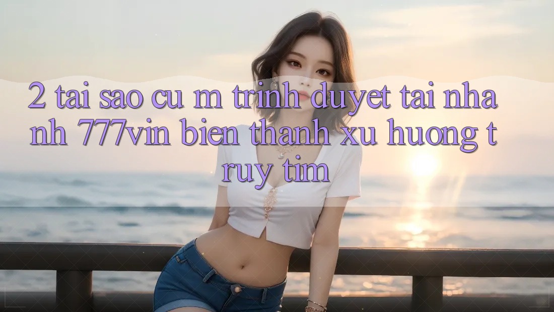 2. Tại Sao Cụ M Trình Duyệt “Tải Nhanh 777vin” Biến thành Xu Hướng Truy tìm?