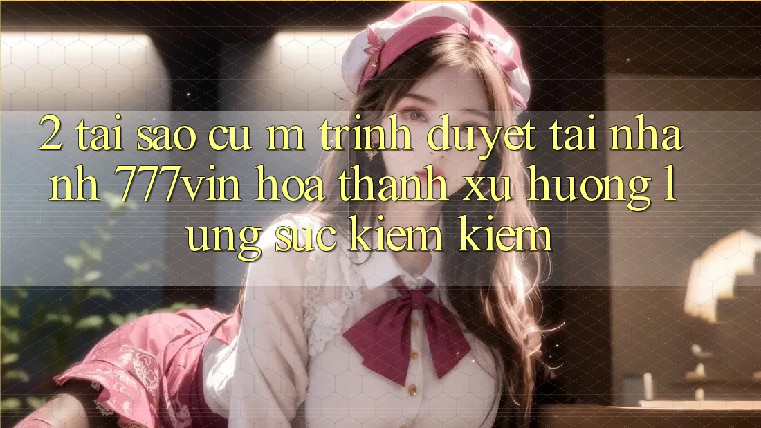2. Tại Sao Cụ M Trình Duyệt “Tải Nhanh 777vin” Hóa thành Xu Hướng Lùng sục kiếm Kiếm?