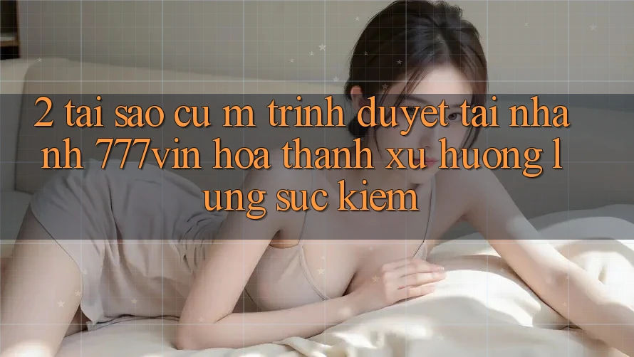 2. Tại Sao Cụ M Trình Duyệt “Tải Nhanh 777vin” Hóa thành Xu Hướng Lùng sục Kiếm?