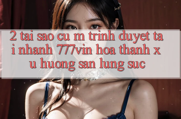 2. Tại Sao Cụ M Trình Duyệt “Tải Nhanh 777vin” Hóa thành Xu Hướng Săn lùng sục?