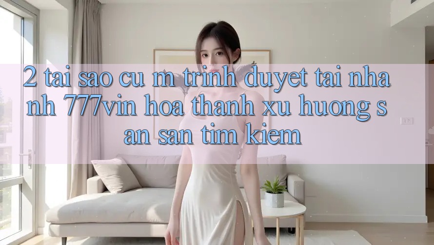 2. Tại Sao Cụ M Trình Duyệt “Tải Nhanh 777vin” Hóa thành Xu Hướng Săn săn tìm Kiếm?