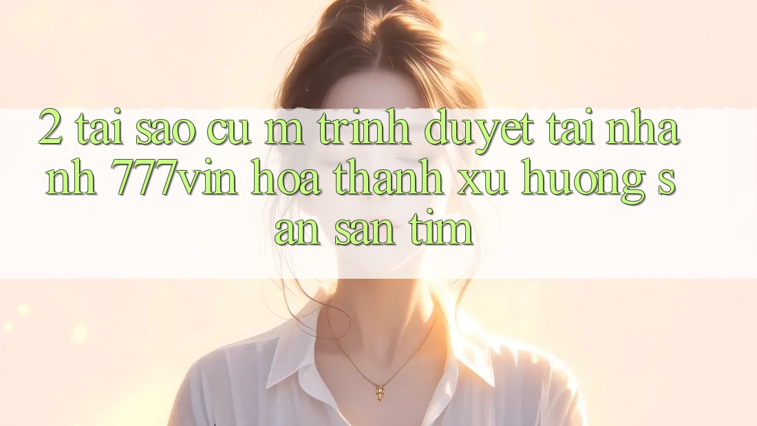 2. Tại Sao Cụ M Trình Duyệt “Tải Nhanh 777vin” Hóa thành Xu Hướng Săn săn tìm?