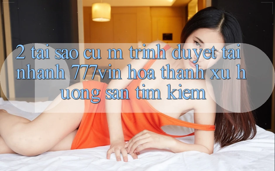 2. Tại Sao Cụ M Trình Duyệt “Tải Nhanh 777vin” Hóa thành Xu Hướng Săn tìm kiếm?