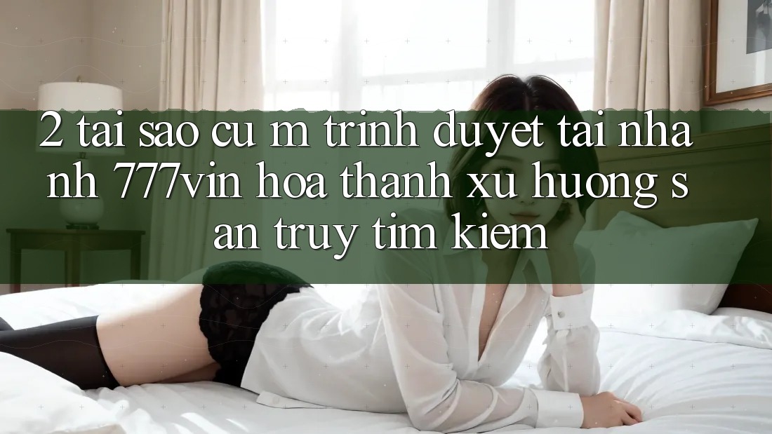 2. Tại Sao Cụ M Trình Duyệt “Tải Nhanh 777vin” Hóa thành Xu Hướng Săn truy tìm Kiếm?