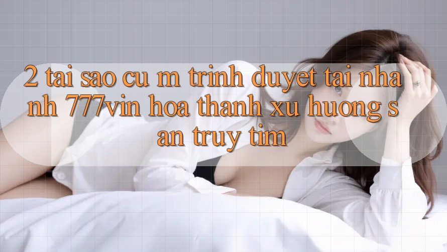 2. Tại Sao Cụ M Trình Duyệt “Tải Nhanh 777vin” Hóa thành Xu Hướng Săn truy tìm?