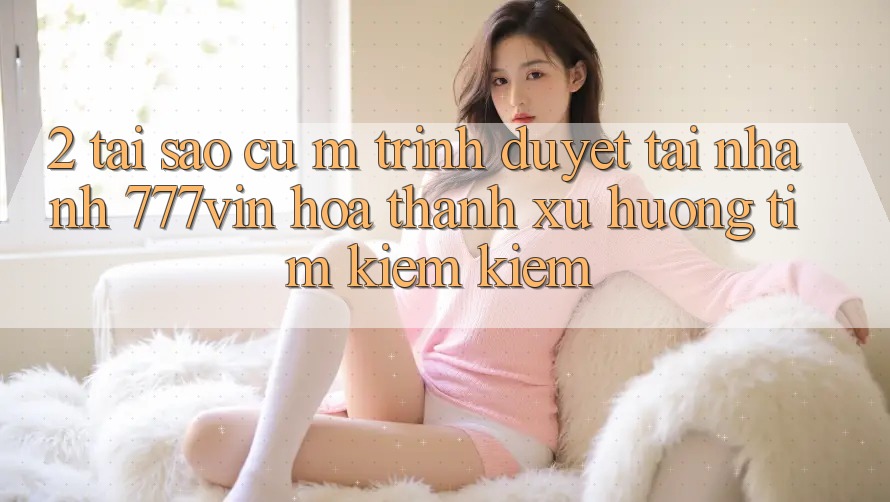 2. Tại Sao Cụ M Trình Duyệt “Tải Nhanh 777vin” Hóa thành Xu Hướng Tìm kiếm kiếm?