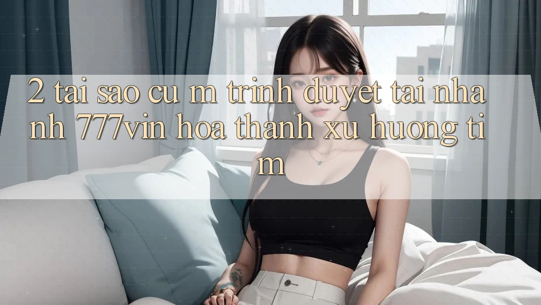 2. Tại Sao Cụ M Trình Duyệt “Tải Nhanh 777vin” Hóa thành Xu Hướng Tìm?