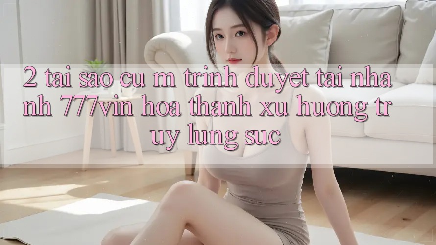 2. Tại Sao Cụ M Trình Duyệt “Tải Nhanh 777vin” Hóa thành Xu Hướng Truy lùng sục?