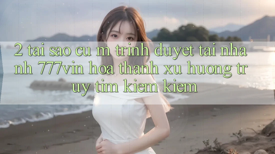 2. Tại Sao Cụ M Trình Duyệt “Tải Nhanh 777vin” Hóa thành Xu Hướng Truy tìm kiếm Kiếm?