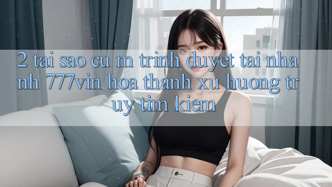 2. Tại Sao Cụ M Trình Duyệt “Tải Nhanh 777vin” Hóa thành Xu Hướng Truy tìm Kiếm?