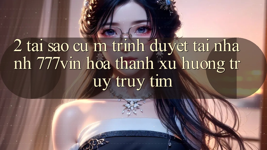 2. Tại Sao Cụ M Trình Duyệt “Tải Nhanh 777vin” Hóa thành Xu Hướng Truy truy tìm?