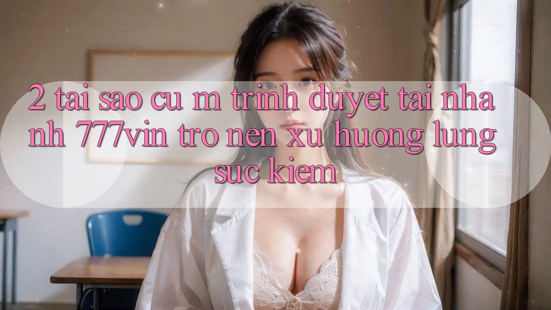 2. Tại Sao Cụ M Trình Duyệt “Tải Nhanh 777vin” Trở nên Xu Hướng Lùng sục Kiếm?