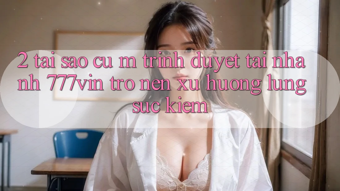 2. Tại Sao Cụ M Trình Duyệt “Tải Nhanh 777vin” Trở nên Xu Hướng Lùng sục Kiếm?