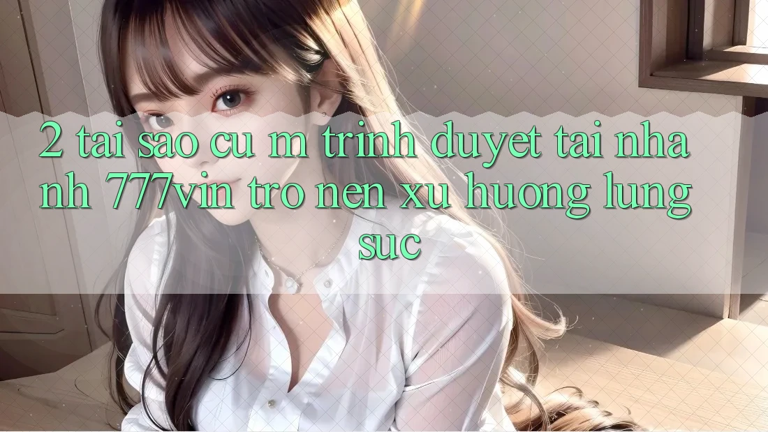2. Tại Sao Cụ M Trình Duyệt “Tải Nhanh 777vin” Trở nên Xu Hướng Lùng sục?