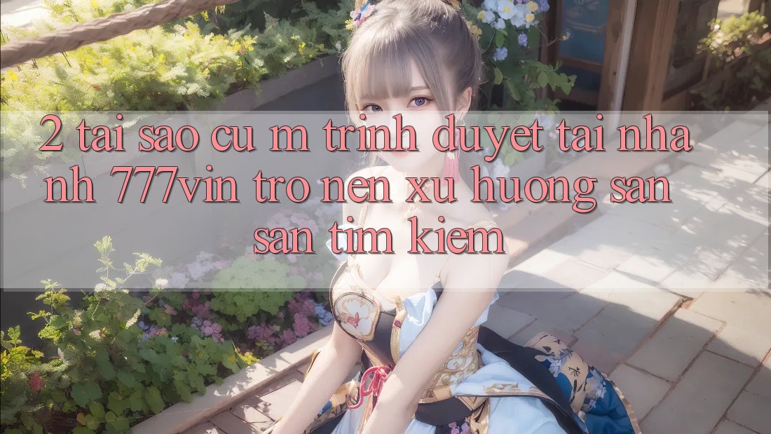 2. Tại Sao Cụ M Trình Duyệt “Tải Nhanh 777vin” Trở nên Xu Hướng Săn săn tìm Kiếm?
