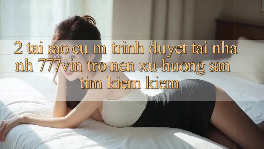 2. Tại Sao Cụ M Trình Duyệt “Tải Nhanh 777vin” Trở nên Xu Hướng Săn tìm kiếm Kiếm?