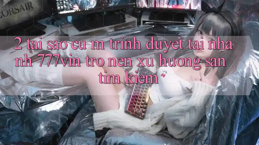 2. Tại Sao Cụ M Trình Duyệt “Tải Nhanh 777vin” Trở nên Xu Hướng Săn tìm kiếm?