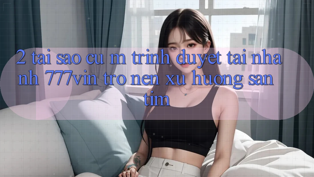 2. Tại Sao Cụ M Trình Duyệt “Tải Nhanh 777vin” Trở nên Xu Hướng Săn tìm?