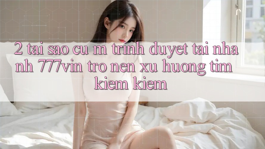 2. Tại Sao Cụ M Trình Duyệt “Tải Nhanh 777vin” Trở nên Xu Hướng Tìm kiếm Kiếm?