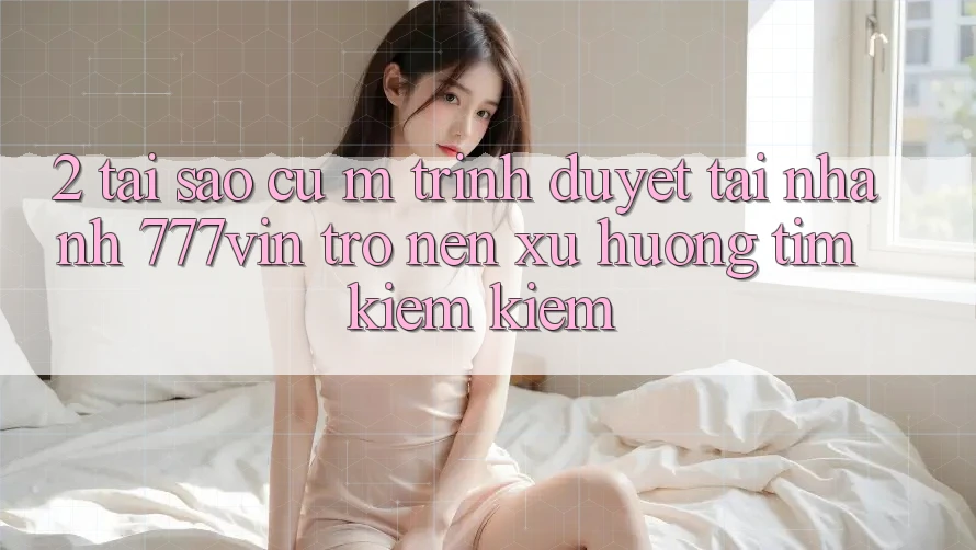 2. Tại Sao Cụ M Trình Duyệt “Tải Nhanh 777vin” Trở nên Xu Hướng Tìm kiếm Kiếm?