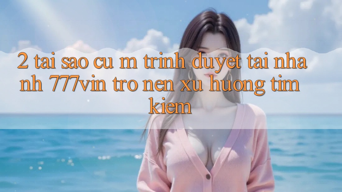 2. Tại Sao Cụ M Trình Duyệt “Tải Nhanh 777vin” Trở nên Xu Hướng Tìm kiếm?