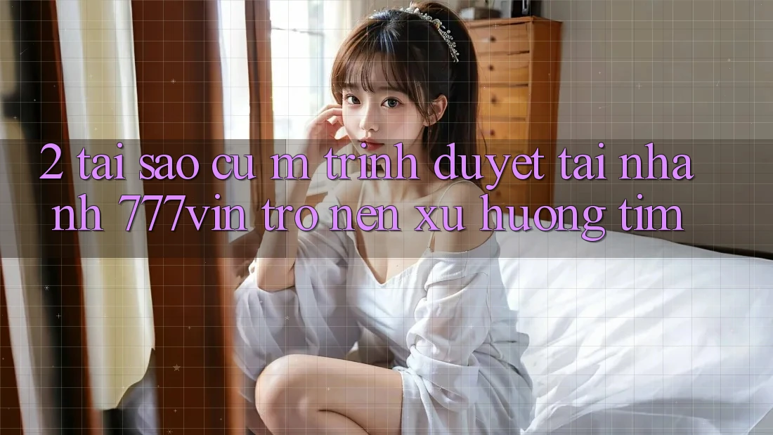 2. Tại Sao Cụ M Trình Duyệt “Tải Nhanh 777vin” Trở nên Xu Hướng Tìm?