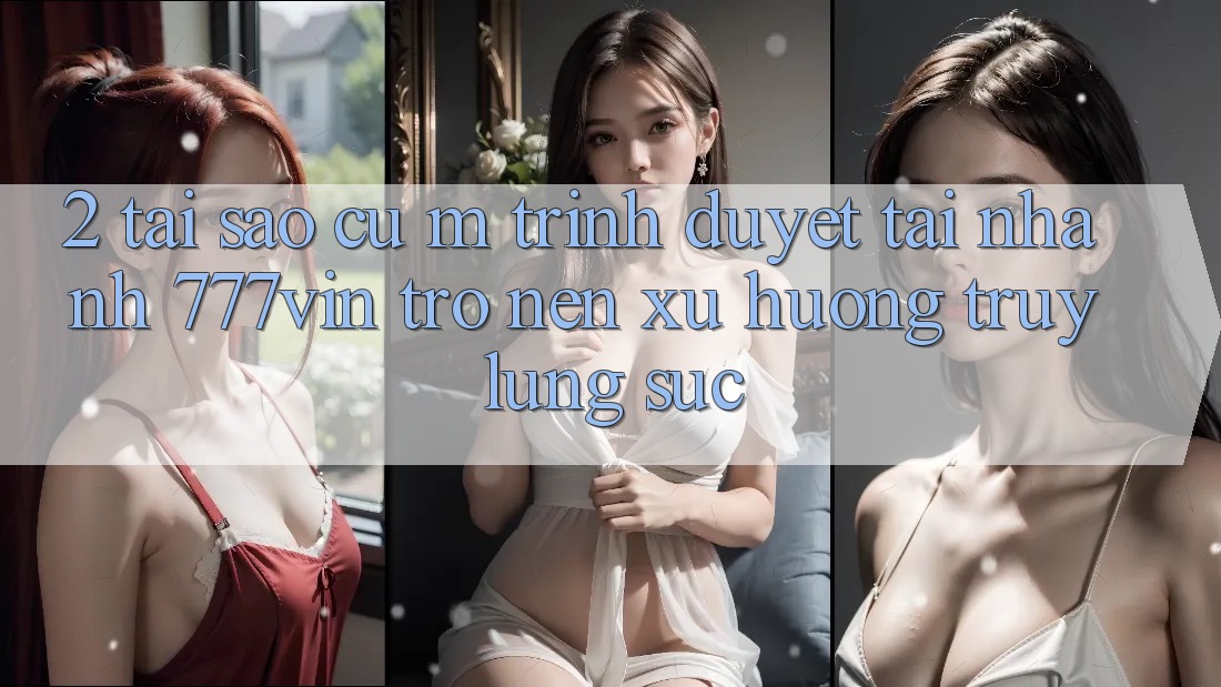 2. Tại Sao Cụ M Trình Duyệt “Tải Nhanh 777vin” Trở nên Xu Hướng Truy lùng sục?