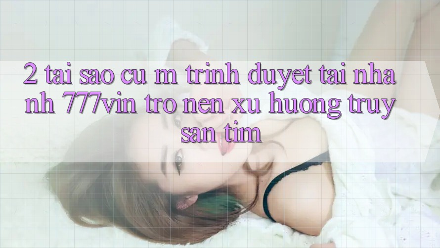 2. Tại Sao Cụ M Trình Duyệt “Tải Nhanh 777vin” Trở nên Xu Hướng Truy săn tìm?
