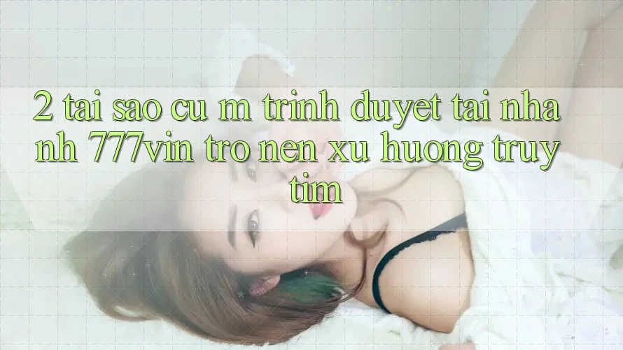 2. Tại Sao Cụ M Trình Duyệt “Tải Nhanh 777vin” Trở nên Xu Hướng Truy tìm?