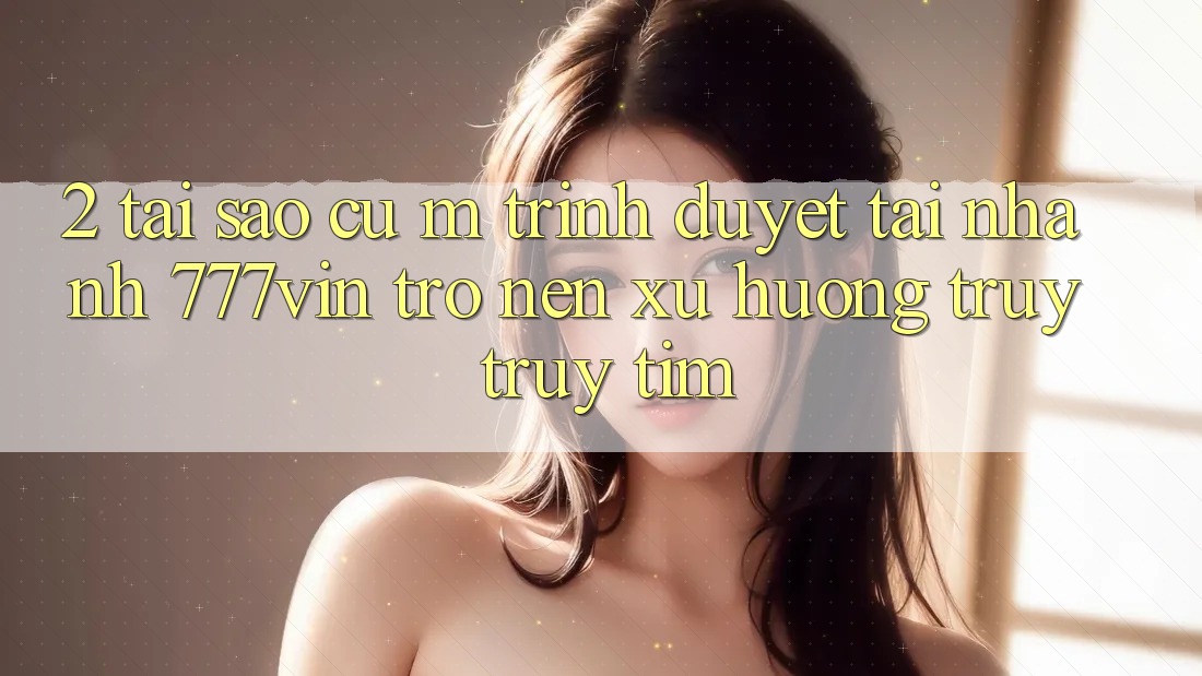2. Tại Sao Cụ M Trình Duyệt “Tải Nhanh 777vin” Trở nên Xu Hướng Truy truy tìm?