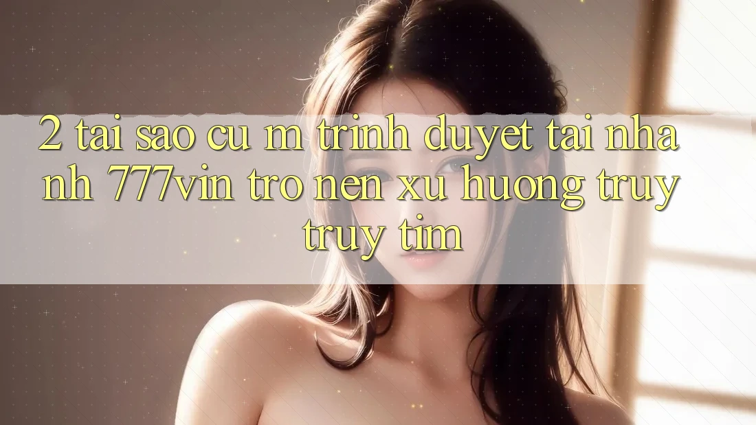 2. Tại Sao Cụ M Trình Duyệt “Tải Nhanh 777vin” Trở nên Xu Hướng Truy truy tìm?