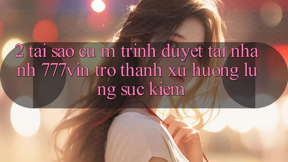 2. Tại Sao Cụ M Trình Duyệt “Tải Nhanh 777vin” Trở Thành Xu Hướng Lùng sục Kiếm?