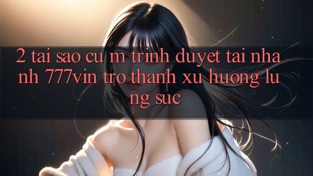 2. Tại Sao Cụ M Trình Duyệt “Tải Nhanh 777vin” Trở Thành Xu Hướng Lùng sục?