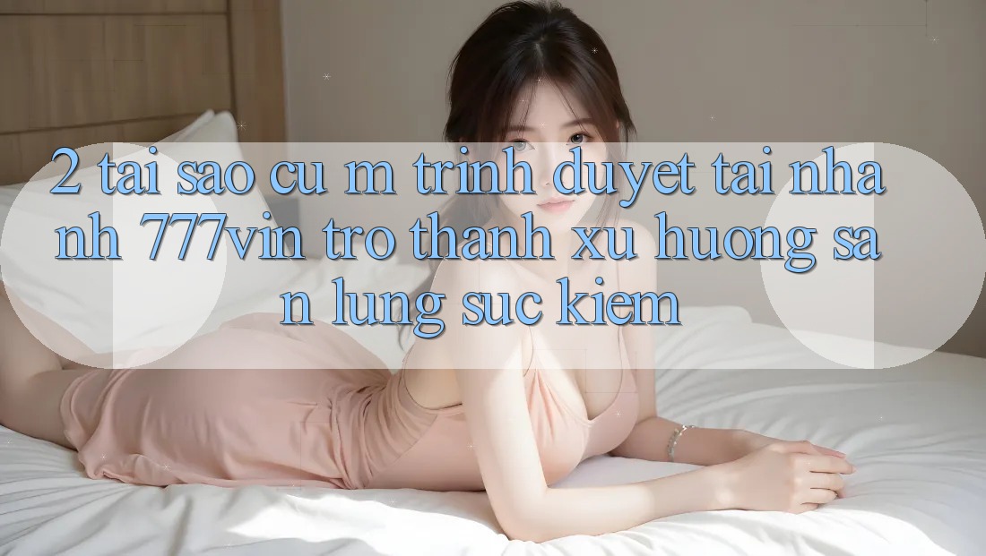 2. Tại Sao Cụ M Trình Duyệt “Tải Nhanh 777vin” Trở thành Xu Hướng Săn lùng sục Kiếm?