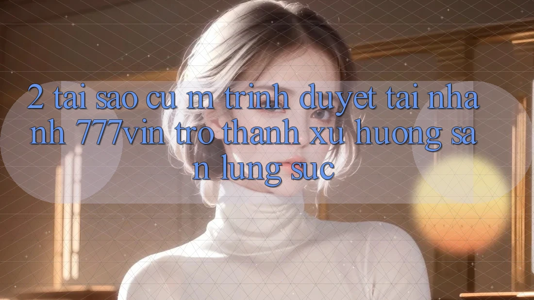 2. Tại Sao Cụ M Trình Duyệt “Tải Nhanh 777vin” Trở Thành Xu Hướng Săn lùng sục?