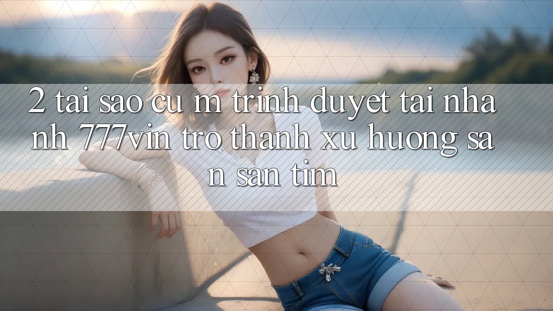 2. Tại Sao Cụ M Trình Duyệt “Tải Nhanh 777vin” Trở Thành Xu Hướng Săn săn tìm?