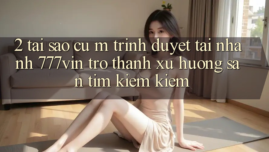 2. Tại Sao Cụ M Trình Duyệt “Tải Nhanh 777vin” Trở Thành Xu Hướng Săn tìm kiếm Kiếm?