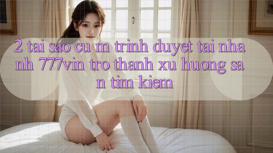 2. Tại Sao Cụ M Trình Duyệt “Tải Nhanh 777vin” Trở Thành Xu Hướng Săn tìm Kiếm?