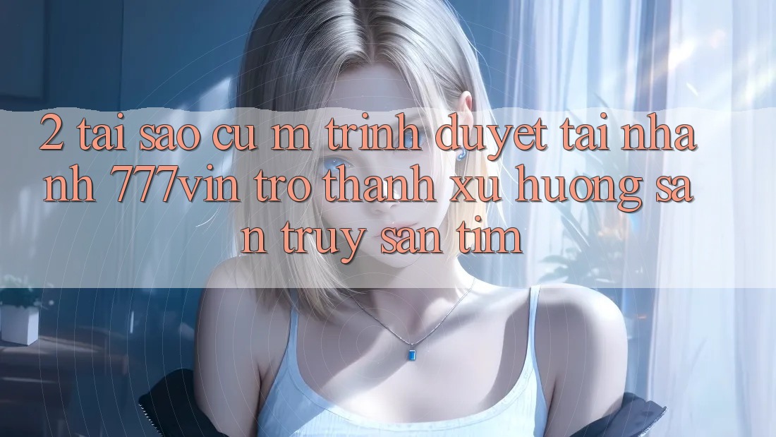 2. Tại Sao Cụ M Trình Duyệt “Tải Nhanh 777vin” Trở Thành Xu Hướng Săn truy săn tìm?