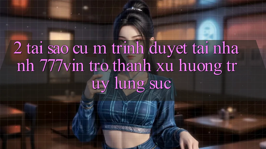 2. Tại Sao Cụ M Trình Duyệt “Tải Nhanh 777vin” Trở Thành Xu Hướng Truy lùng sục?