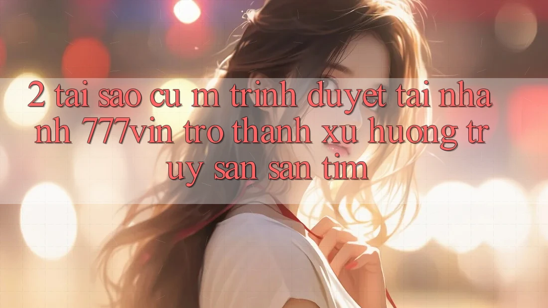 2. Tại Sao Cụ M Trình Duyệt “Tải Nhanh 777vin” Trở Thành Xu Hướng Truy săn săn tìm?