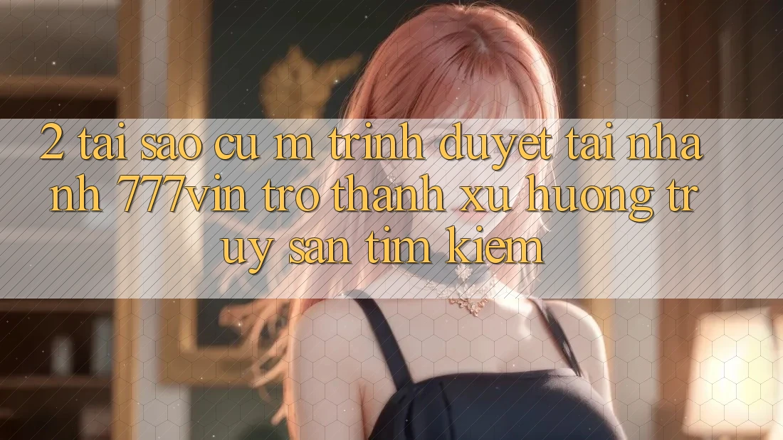 2. Tại Sao Cụ M Trình Duyệt “Tải Nhanh 777vin” Trở Thành Xu Hướng Truy săn tìm Kiếm?