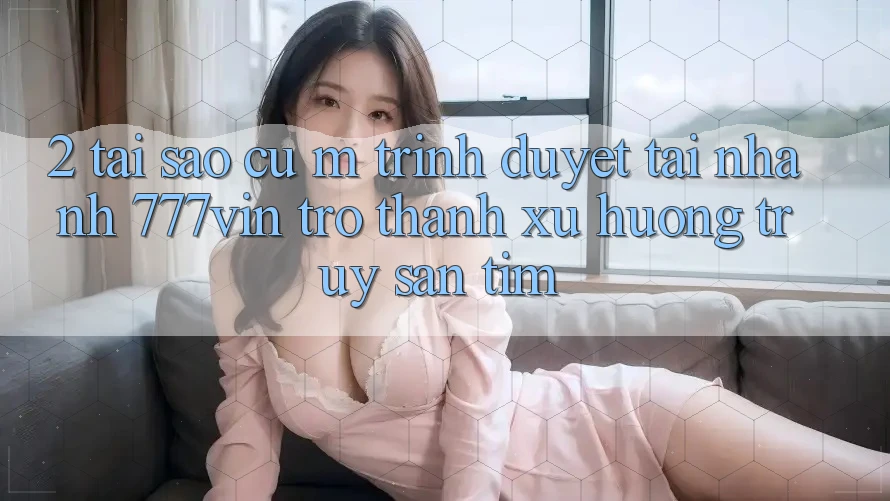 2. Tại Sao Cụ M Trình Duyệt “Tải Nhanh 777vin” Trở thành Xu Hướng Truy săn tìm?
