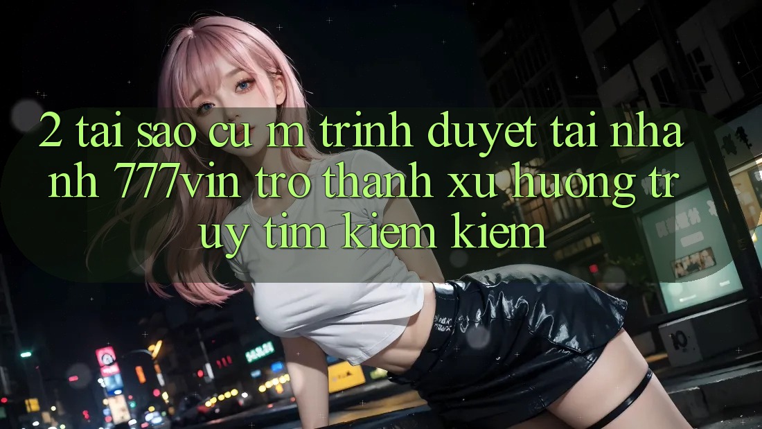 2. Tại Sao Cụ M Trình Duyệt “Tải Nhanh 777vin” Trở Thành Xu Hướng Truy tìm kiếm Kiếm?