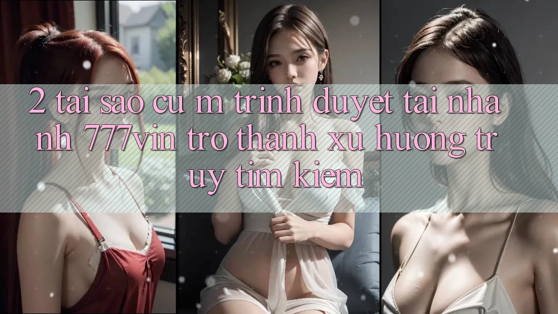 2. Tại Sao Cụ M Trình Duyệt “Tải Nhanh 777vin” Trở Thành Xu Hướng Truy tìm kiếm?